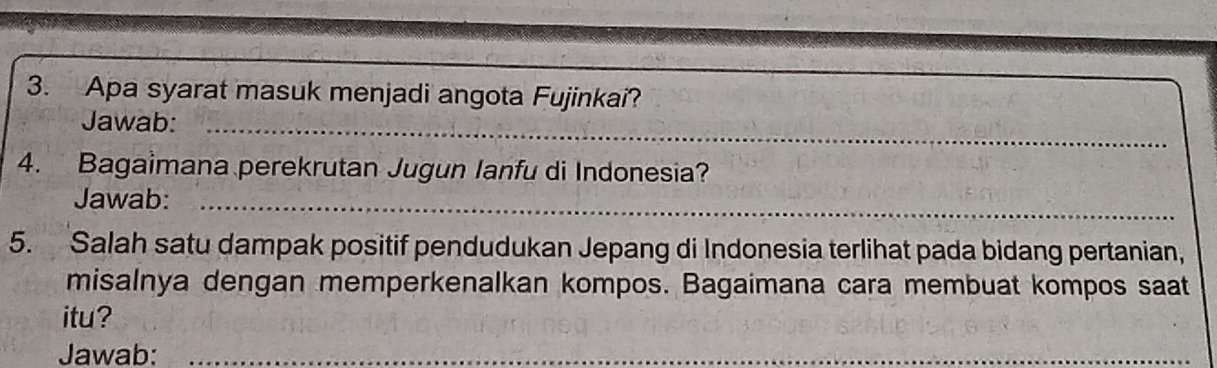 Apa syarat masuk menjadi angota Fujinkai? 
Jawab:_ 
4. Bagaimana perekrutan Jugun Ianfu di Indonesia? 
Jawab:_ 
5. Salah satu dampak positif pendudukan Jepang di Indonesia terlihat pada bidang pertanian, 
misalnya dengan memperkenalkan kompos. Bagaimana cara membuat kompos saat 
itu? 
Jawab:_