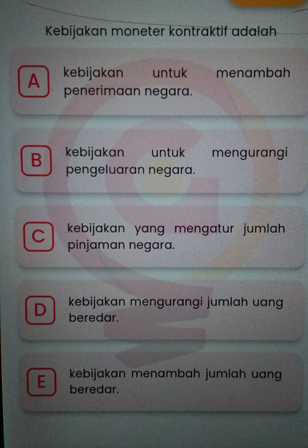 Kebijakan moneter kontraktif adalah
A
kebijakan untuk menambah
penerimaan negara.
B kebijakan untuk mengurangi
pengeluaran negara.
kebijakan yang mengatur jumlah .
pinjaman negara.
a kebijakan mengurangi jumlah uang
beredar.
E
kebijakan menambah jumlah uan 
beredar.