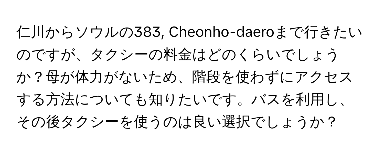 仁川からソウルの383, Cheonho-daeroまで行きたいのですが、タクシーの料金はどのくらいでしょうか？母が体力がないため、階段を使わずにアクセスする方法についても知りたいです。バスを利用し、その後タクシーを使うのは良い選択でしょうか？