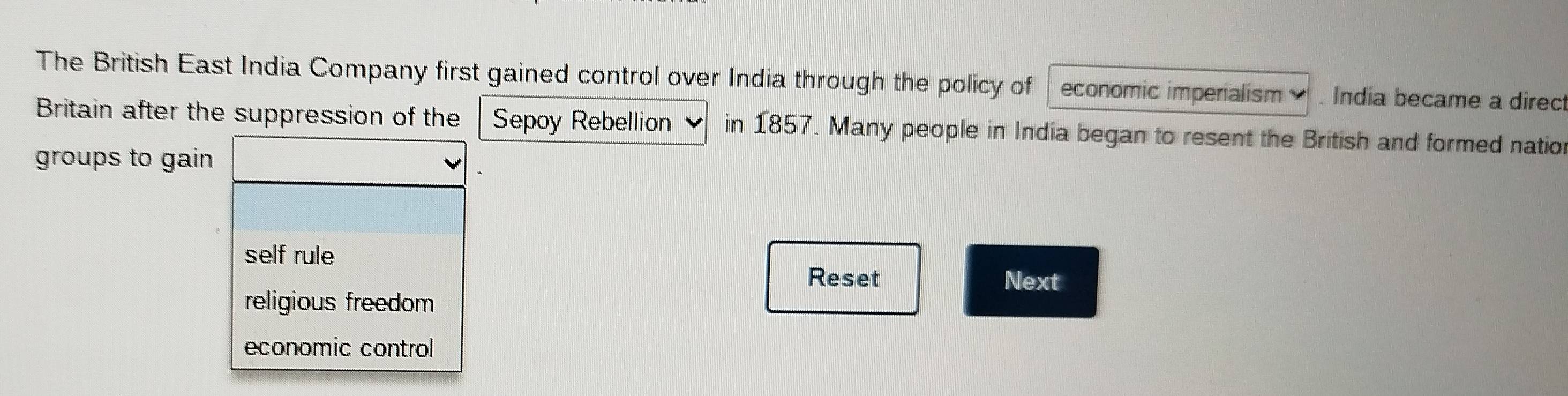 The British East India Company first gained control over India through the policy of economic imperialism . India became a direc
Britain after the suppression of the Sepoy Rebellion in 1857. Many people in India began to resent the British and formed natio
groups to gain
self rule
Reset Next
religious freedom
economic control