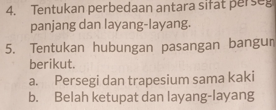 Tentukan perbedaan antara sifat perseg 
panjang dan layang-layang. 
5. Tentukan hubungan pasangan bangun 
berikut. 
a. Persegi dan trapesium sama kaki 
b. Belah ketupat dan layang-layang