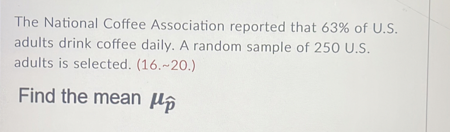 The National Coffee Association reported that 63% of U.S. 
adults drink coffee daily. A random sample of 250 U.S. 
adults is selected. (16.sim 20.)
Find the mean μ