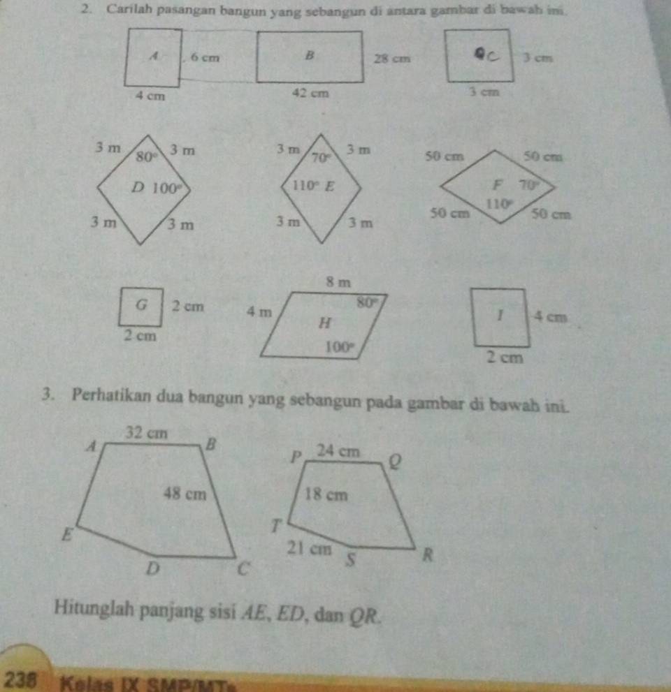 Carilah pasangan bangun yang sebangun di antara gambar di bawah ini
 
 
G 2 cm 
2 cm
3. Perhatikan dua bangun yang sebangun pada gambar di bawah ini.
Hitunglah panjang sisi AE, ED, dan QR.
238 Kelas IX SMP/MT