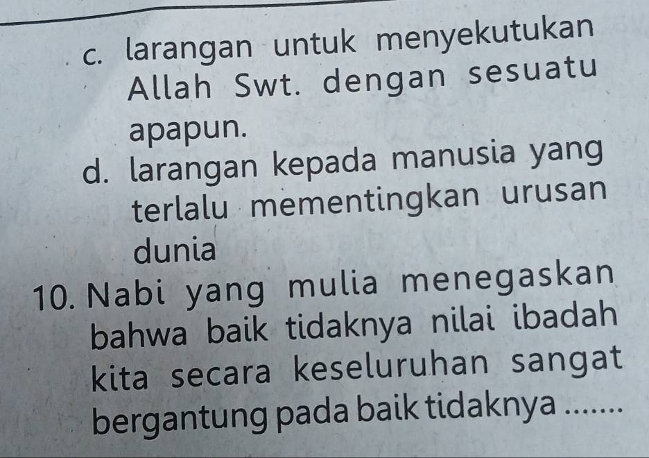 c. larangan untuk menyekutukan
Allah Swt. dengan sesuatu
apapun.
d. larangan kepada manusia yang
terlalu mementingkan urusan
dunia
10. Nabi yang mulia menegaskan
bahwa baik tidaknya nilai ibadah 
kita secara keseluruhan sangat
bergantung pada baik tidaknya .......