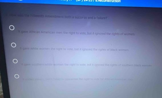 2429 7 6:Reconstructión
e How was the Fitteenth Amendment both a success and a failure?
It gave African American men the right to vote, but it ignored the rights of women
It gave white women the right to vote, but it ighored the rights of black women.
it gave southern white women the right to vote, but it ignored the rights of southern black women
It ended slavery, but it falled to guarantee the right to vote for African American men