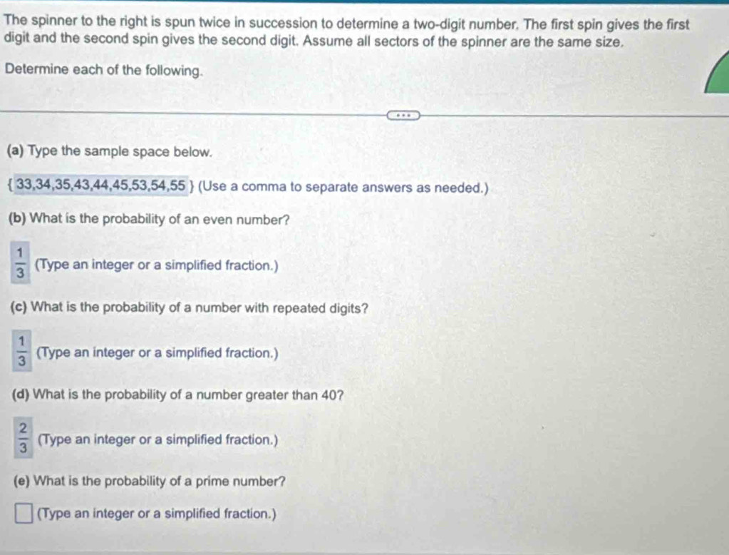 The spinner to the right is spun twice in succession to determine a two-digit number. The first spin gives the first 
digit and the second spin gives the second digit. Assume all sectors of the spinner are the same size. 
Determine each of the following. 
(a) Type the sample space below.
 33,34,35,43,44,45,53,54,55  (Use a comma to separate answers as needed.) 
(b) What is the probability of an even number?
 1/3  (Type an integer or a simplified fraction.) 
(c) What is the probability of a number with repeated digits?
 1/3  (Type an integer or a simplified fraction.) 
(d) What is the probability of a number greater than 40?
 2/3  (Type an integer or a simplified fraction.) 
(e) What is the probability of a prime number? 
(Type an integer or a simplified fraction.)