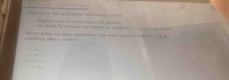 Tam L é =
Stephon is setting goals for his workout routine
Stephon can currently squat 200 pounds
He wants to increase the weight he squats by 5 pounds per week
Which linear equation represents how many pounds Stephon will be
squatting after ⊥ weeks?
y=200(5)=x
y=200x-3
y=200+x+3
y=3x+200