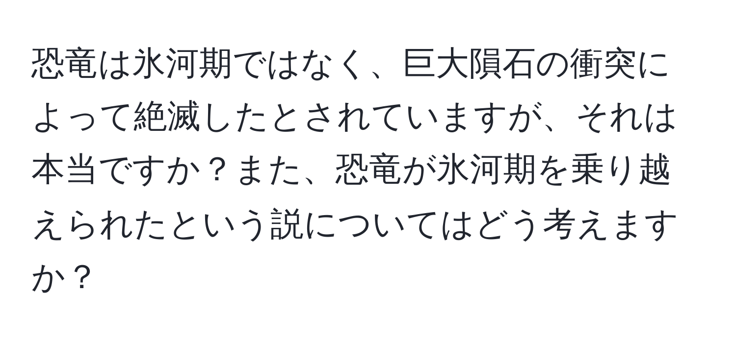 恐竜は氷河期ではなく、巨大隕石の衝突によって絶滅したとされていますが、それは本当ですか？また、恐竜が氷河期を乗り越えられたという説についてはどう考えますか？