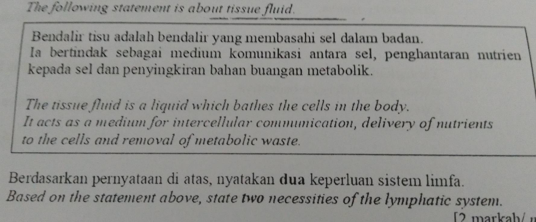 The following statement is about tissue fluid. 
Bendalir tisu adalah bendalir yang membasahi sel dalam badan. 
Ia bertindak sebagai medium komunikasi antara sel, penghantaran nutrien 
kepada sel dan penyingkiran bahan buangan metabolik. 
The tissue fluid is a liquid which bathes the cells in the body. 
It acts as a medium for intercellular communication, delivery of nutrients 
to the cells and removal of metabolic waste. 
Berdasarkan pernyataan di atas, nyatakan dua keperluan sistem limfa. 
Based on the statement above, state two necessities of the lymphatic system. 
2markah/ n