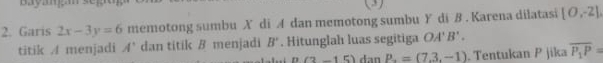 baya. (3) 
2. Garis 2x-3y=6 memotong sumbu X di A dan memotong sumbu Y di B. Karena dilatasi [0,-2]
titik / menjadi A' dan titik B menjadi B'. Hitunglah luas segitiga OA'B. .
(2-15) dan P_-=(7.3,-1). Tentukan P jika overline P_1P=