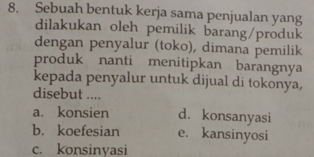 Sebuah bentuk kerja sama penjualan yang
dilakukan oleh pemilik barang/produk
dengan penyalur (toko), dimana pemilik
produk nanti menitipkan barangnya
kepada penyalur untuk dijual di tokonya,
disebut ....
a. konsien d. konsanyasi
b. koefesian e. kansinyosi
c. konsinyasi