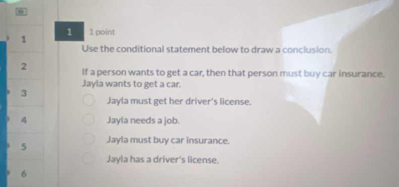 1 1 point
1
Use the conditional statement below to draw a conclusion.
2
If a person wants to get a car, then that person must buy car insurance.
Jayla wants to get a car.
3
Jayla must get her driver's license.
4 Jayla needs a job.
Jayla must buy car insurance.
5
Jayla has a driver's license.
6