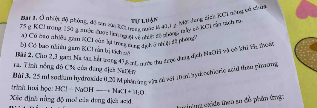 Ở nhiệt độ phòng, độ tan của KCl trong nước là 40,1 g. Một dung dịch KCI nóng có chứa 
tự luận
75 g KCl trong 150 g nước được làm nguội về nhiệt độ phòng, thấy có KCI rắn tách ra. 
a) Có bao nhiêu gam KCI còn lại trong dung dịch ở nhiệt độ phòng? 
b) Có bao nhiêu gam KCl rắn bị tách ra? 
Bài 2. Cho 2,3 gam Na tan hết trong 47,8 mL nước thu được dung dịch NaOH và có khí H_2 thoát 
ra. Tính nồng độ C% của dung dịch NaOH? 
Bài 3. 25 ml sodium hydroxide 0,20 M phản ứng vừa đủ với 10 ml hydrochloric acid theo phương 
trình hoá học: HCl+NaOH- to NaCl+H_2O. 
Xác định nồng độ mol của dung dịch acid. 
minium oxide theo sơ đồ phản ứng: