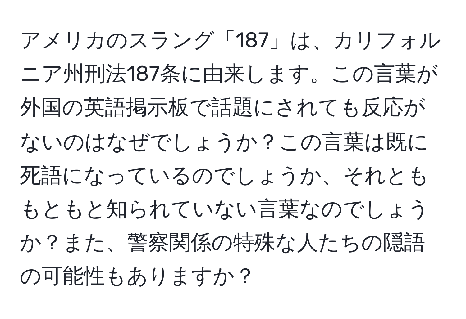 アメリカのスラング「187」は、カリフォルニア州刑法187条に由来します。この言葉が外国の英語掲示板で話題にされても反応がないのはなぜでしょうか？この言葉は既に死語になっているのでしょうか、それとももともと知られていない言葉なのでしょうか？また、警察関係の特殊な人たちの隠語の可能性もありますか？