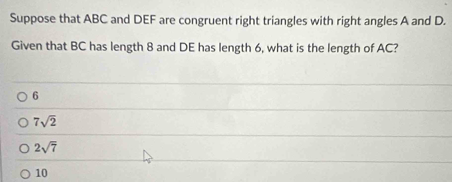 Suppose that ABC and DEF are congruent right triangles with right angles A and D.
Given that BC has length 8 and DE has length 6, what is the length of AC?
6
7sqrt(2)
2sqrt(7)
10