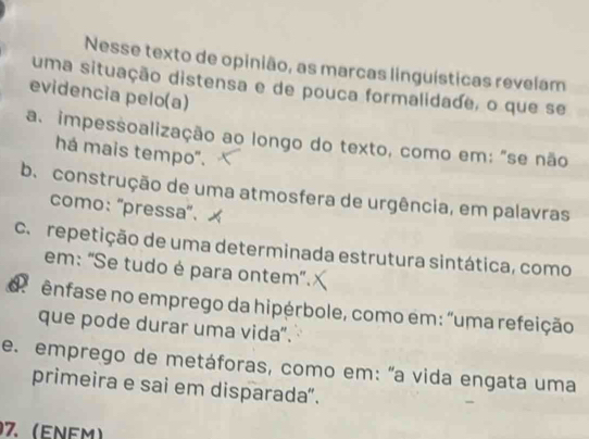 Nesse texto de opinião, as marcas linguísticas revelam
uma situação distensa e de pouca formalidade, o que se
evidencia pelo(a)
a. impessoalização ao longo do texto, como em: "se não
há mais tempo".
b. construção de uma atmosfera de urgência, em palavras
como: ''pressa'.
ca repetição de uma determinada estrutura sintática, como
em: "Se tudo é para ontem".
d ênfase no emprego da hipérbole, como em: "uma refeição
que pode durar uma vida".
e. emprego de metáforas, como em: "a vida engata uma
primeira e sai em disparada”.
07. (ENFm)