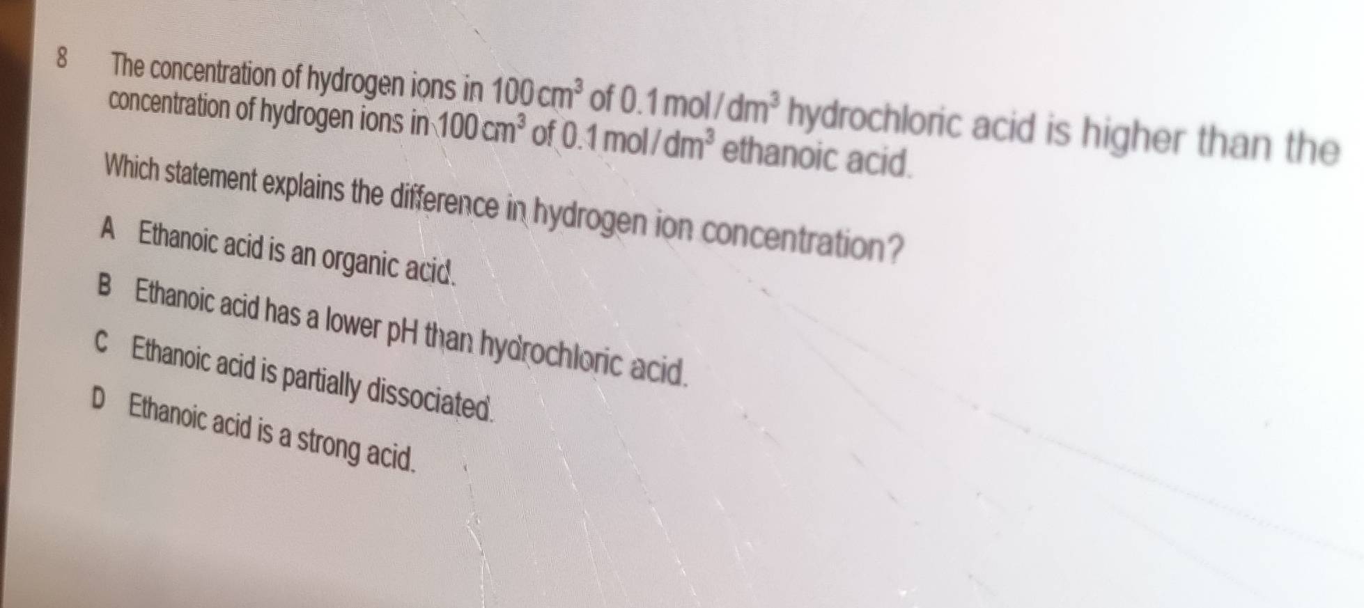 The concentration of hydrogen ions in 100cm^3 of 0.1mol/dm^3 hydrochloric acid is higher than the
concentration of hydrogen ions in 100cm^3 of 0.1mol/dm^3 ethanoic acid.
Which statement explains the difference in hydrogen ion concentration?
A Ethanoic acid is an organic acid.
B Ethanoic acid has a lower pH than hydrochloric acid.
CEthanoic acid is partially dissociated.
D Ethanoic acid is a strong acid.