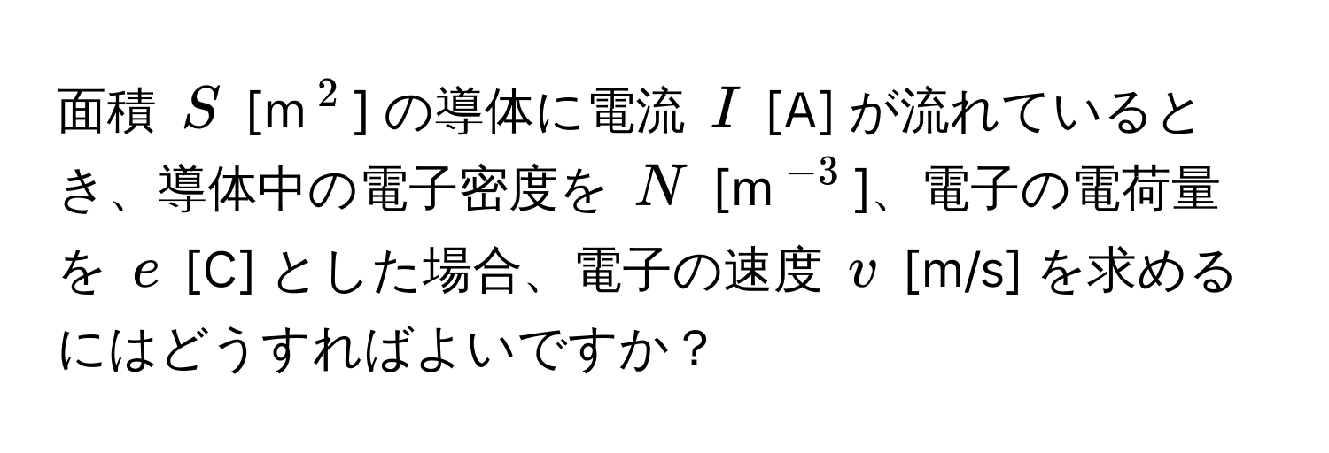 面積 $S$ [m$^2$] の導体に電流 $I$ [A] が流れているとき、導体中の電子密度を $N$ [m$^-3$]、電子の電荷量を $e$ [C] とした場合、電子の速度 $v$ [m/s] を求めるにはどうすればよいですか？