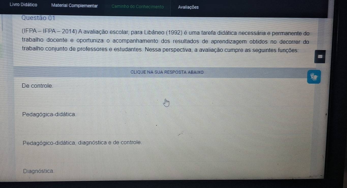 Livro Didático Material Complementar Caminho do Conhecimento Avaliações
Questão 01
(IFPA - IFPA - 2014) A avaliação escolar, para Libâneo (1992) é uma tarefa didática necessária e permanente do
trabalho docente e oportuniza o acompanhamento dos resultados de aprendizagem obtidos no decorrer do
trabalho conjunto de professores e estudantes. Nessa perspectiva, a avaliação cumpre as seguintes funções:
CLIQUE NA SUA RESPOSTA ABAIXO
De controle
Pedagógica-didática.
Pedagógico-didática, diagnóstica e de controle.
Diagnóstica.