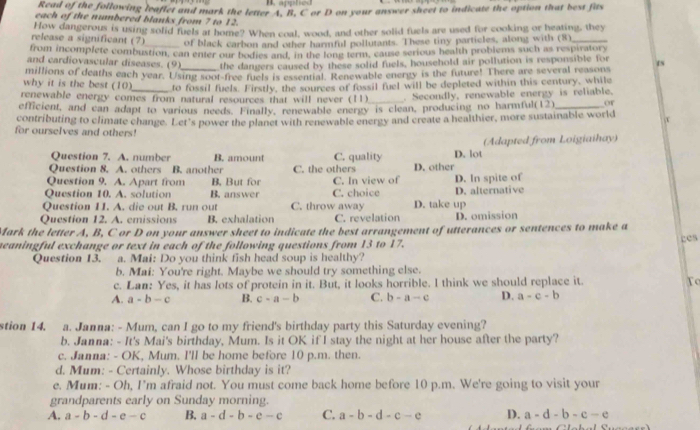 Read of the following leaflet and mark the letter A, B, C or D on your answer sheet to indicate the option that best fits
each of the numbered blanks from 7 to 12.
How dangerous is using solid fuels at home? When coal, wood, and other solid fuels are used for cooking or heating, they
release a significant (7) _of black carbon and other harmful pollutants. These tiny particles, along with (8)_
from incomplete combustion, can enter our bodies and, in the lone term, cause serious health problems such as respiratory
and cardiovascular diseases. (9) the dangers caused by these solid fuels, household air pollution is responsible for
why it is the best (10) millions of deaths each year. Using soot-free fuels is essential. Renewable energy is the future! There are several reasons 1s
to fossil fuels. Firstly, the sources of fossil fuel will be depleted within this century, while
renewable energy comes from natural resources that will never (11)_ . Secondly, renewable energy is reliable.
efficient, and can adapt to various needs. Finally, renewable energy is clean, producing no harmful(12)_ or
contributing to climate change. Let's power the planet with renewable energy and create a healthier, more sustainable world x
for ourselves and others!
Question 7. A. number B. amount C. quality D. lot (Adapted from Loigiaihay)
Question 8. A. others B. another C. the others D. other
Question 9. A. Apart from B, But for
Question 10. A. solution B. answer C. In view of D. In spite of
Question 11. A. die out B. run out C. throw away C. choice D. take up D. alternative
Question 12. A. emissions B. exhalation C. revelation D. omission
Mark the letter A, B, C or D on your answer sheet to indicate the best arrangement of utterances or sentences to make a
ges
meaningful exchange or text in each of the following questions from 13 to 17.
Question 13. a. Mai: Do you think fish head soup is healthy?
b. Mai: You're right. Maybe we should try something else.
c. Lan: Yes, it has lots of protein in it. But, it looks horrible. I think we should replace it. To
A. a-b-c B. c-a-b C. b-a-c D. a-c-b
stion 14. a. Janna: - Mum, can I go to my friend's birthday party this Saturday evening?
b. Janna: - It's Mai's birthday, Mum. Is it OK if I stay the night at her house after the party?
c. Janna: - OK, Mum. I'll be home before 10 p.m. then
d. Mum: - Certainly. Whose birthday is it?
e. Mum: - Oh, I'm afraid not. You must come back home before 10 p.m. We're going to visit your
grandparents early on Sunday morning.
A. a-b-d-e-c B. a-d-b-e-c C. a-b-d-c-e D. a-d-b-c-e