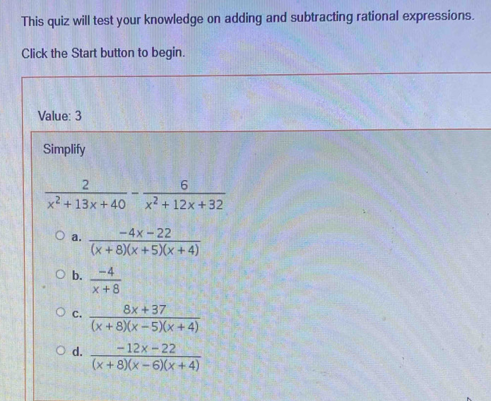 This quiz will test your knowledge on adding and subtracting rational expressions.
Click the Start button to begin.
Value: 3
Simplify
 2/x^2+13x+40 - 6/x^2+12x+32 
a.  (-4x-22)/(x+8)(x+5)(x+4) 
b.  (-4)/x+8 
c.  (8x+37)/(x+8)(x-5)(x+4) 
d.  (-12x-22)/(x+8)(x-6)(x+4) 