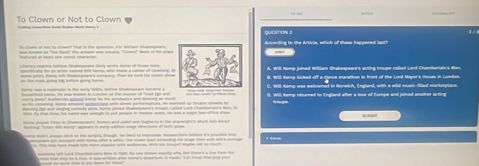 VOCABESLAY
To Clown or Not to Clown
Dontal Msslos Wonlld Nstory i 2 / 1
QUESTION 2
To clown or not to clown? That is the question. For William Shakespears,According to the Article, which of these happened last?
elso knowm as "the Bard," the answer was ussally, "Clown!" Most of his playsHINT
fetured io lent ons comic character 
Lilerary experts believe Shakespeare likrly weate some of those roiesA. Will Kemp joined William Shakespeare's acting troupe called Lord Chamberlain's Men.
pecifically for an sctor named Will Kemp, who made a career of clowning. A
some point, Kemp left Shakespeare's company. Then he took his clown chow
on the mod, eoind bi befors goind home. Will Kemp kicked off a dance marathon in front of the Lord Mayor's House in London.
Kimmp was a superstar in the early 1500s, before Shakespeare became a Will Kemp was welcomed in Norwich, England, with a wild music-filled marketplace.
housshold rums, re was known in London as the master of "mad jigs and ==e ie wder' n Mllur Koro D. Will Kemp returned to England after a tour of Europe and joined another acting
mmmry jests." Audiences anmred Kemp for his acrobatics and dancing as much
as his clowming. Kemp amused pedesitians with street performances. He warmed up theater crowds by troupe.
dansing jigs and singing comedy skits. Kemp joned Shakespeare's troupe, called Lord Chamberlain's Men, in
1994. Bly that time, his name was enough to put people in theater seats. He was a major box-office draw SUBMIT
Komp pleyed Petzr in Shakespeare's Homeo and Jidiet and Dogberry in the playwright's Much Ado About
Nodhing: "Enter Wil Kemp" appears in earty-edition stage directions of both plays.
semp didn't always slick to the scripts, though. He liked to improsise. Researchers believe it's possible that *  Exra
aempeare got anmoyed with Kemp after a while. The clown kept extending his stage time with extra onstage
cs. This may have made him more popular with sudiences. With his trouper? Maybe not so much.
subdomy lefl Lord Chamblars Men in 1989. No one knows exactly why. But thenr's a line from the
epeok no more than is set down for them."