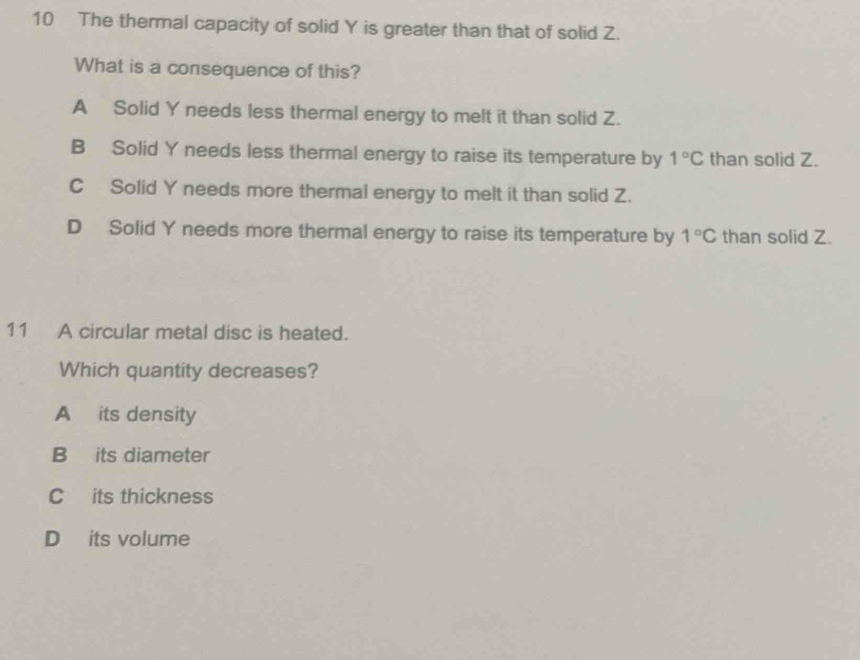 The thermal capacity of solid Y is greater than that of solid Z.
What is a consequence of this?
A Solid Y needs less thermal energy to melt it than solid Z.
B Solid Y needs less thermal energy to raise its temperature by 1°C than solid Z.
C Solid Y needs more thermal energy to melt it than solid Z.
D Solid Y needs more thermal energy to raise its temperature by 1°C than solid Z.
11 A circular metal disc is heated.
Which quantity decreases?
A its density
B its diameter
C its thickness
D its volume