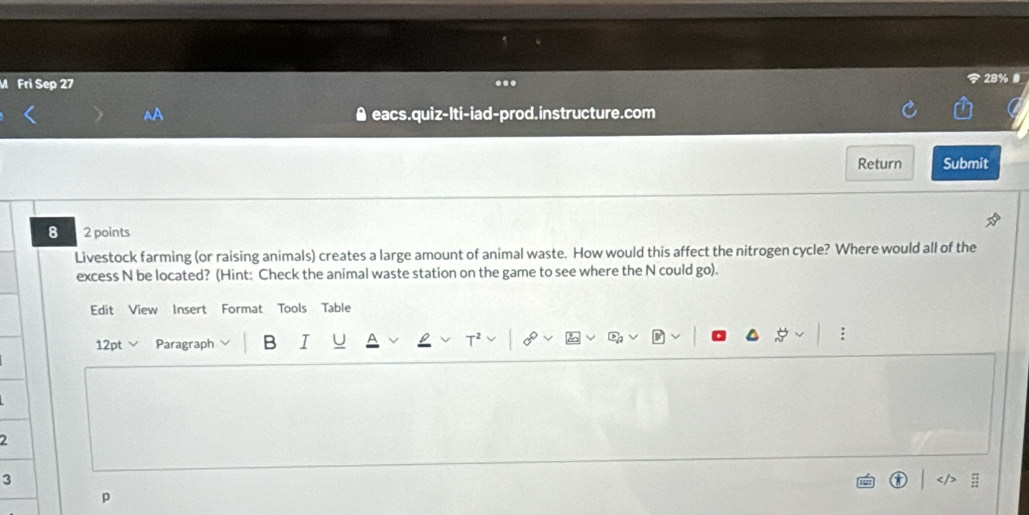 Fri Sep 27 28% 
^A eacs.quiz-lti-iad-prod.instructure.com 
Return Submit 
8 2 points 
Livestock farming (or raising animals) creates a large amount of animal waste. How would this affect the nitrogen cycle? Where would all of the 
excess N be located? (Hint: Check the animal waste station on the game to see where the N could go). 
Edit View Insert Format Tools Table 
12pt Paragraph B I 8 
2 
3 
p