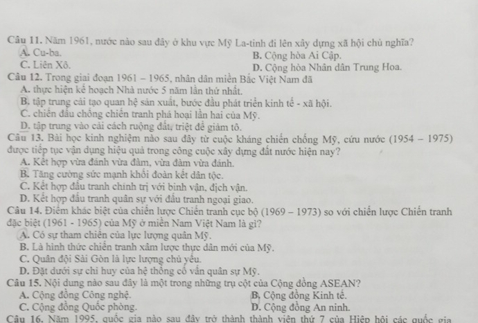 Năm 1961, nước nào sau đây ở khu vực Mỹ La-tinh đi lên xây dựng xã hội chủ nghĩa?
A. Cu-ba. B. Cộng hòa Ai Cập.
C. Liên Xô. D. Cộng hòa Nhân dân Trung Hoa.
Câu 12. Trong giai đoạn 1961 - 1965, nhân dân miền Bắc Việt Nam đã
A. thực hiện kể hoạch Nhà nước 5 năm lần thứ nhất.
B. tập trung cải tạo quan hệ sản xuất, bước đầu phát triển kinh tế - xã hội.
C. chiên đầu chồng chiến tranh phá hoại lần hai của Mỹ.
D. tập trung vào cải cách ruộng đất, triệt để giảm tô.
Câu 13. Bài học kinh nghiệm nào sau đây từ cuộc kháng chiến chống Mỹ, cứu nước (1954 - 1975)
được tiếp tục vận dụng hiệu quả trong công cuộc xây dựng đất nước hiện nay?
A. Kết hợp vừa đánh vừa đàm, vừa đàm vừa đánh.
B. Tăng cường sức mạnh khổi đoàn kết dân tộc.
C. Kết hợp đầu tranh chính trị với binh vận, địch vận.
D. Kết hợp đầu tranh quân sự với đầu tranh ngoại giao.
Câu 14. Điểm khác biệt của chiến lược Chiến tranh cục bộ (1969 - 1973) so với chiến lược Chiến tranh
đặc biệt (1961 - 1965) của Mỹ ở miền Nam Việt Nam là gì?
A. Có sự tham chiên của lực lượng quân Mỹ.
B. Là hình thức chiền tranh xâm lược thực dân mới của Mỹ.
C. Quân đội Sài Gòn là lực lượng chủ yêu.
D. Đặt dưới sự chi huy của hệ thông cổ vân quân sự Mỹ.
Câu 15. Nội dung nào sau đây là một trong những trụ cột của Cộng đồng ASEAN?
A. Cộng đồng Công nghệ. Bộ Cộng đồng Kinh tế.
C. Cộng đồng Quốc phòng. D. Cộng đồng An ninh.
Câu 16. Năm 1995, quốc gia nào sau đây trở thành thành viên thứ 7 của Hiệp hội các quốc gia