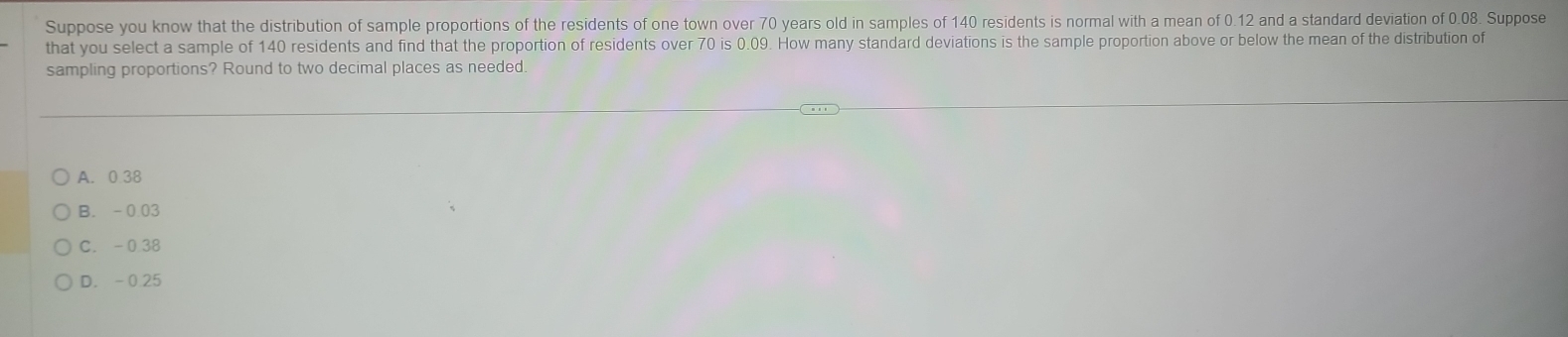 Suppose you know that the distribution of sample proportions of the residents of one town over 70 years old in samples of 140 residents is normal with a mean of 0.12 and a standard deviation of 0.08. Suppose
that you select a sample of 140 residents and find that the proportion of residents over 70 is 0.09. How many standard deviations is the sample proportion above or below the mean of the distribution of
sampling proportions? Round to two decimal places as needed
A. 0 38
B. -0.03
C. -0.38
D. -0.25