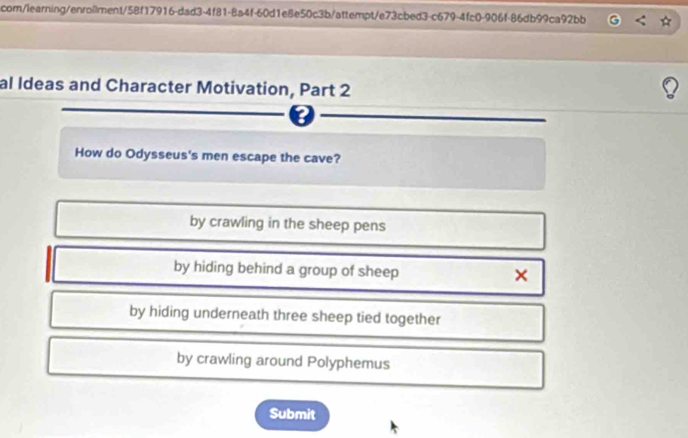 com/learning/enro@ment/58f17916-dad3-4f81-8a4f-60d1e8e50c3b/attempt/e73cbed3-c679-4fc0-906f-86db99ca92bb
al Ideas and Character Motivation, Part 2
How do Odysseus's men escape the cave?
by crawling in the sheep pens
by hiding behind a group of sheep
×
by hiding underneath three sheep tied together
by crawling around Polyphemus
Submit