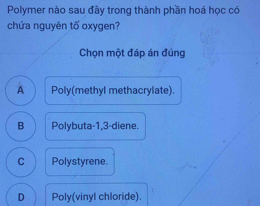 Polymer nào sau đấy trong thành phần hoá học có
chứa nguyên tố oxygen?
Chọn một đáp án đúng
A Poly(methyl methacrylate).
B Polybuta -1, 3 -diene.
C Polystyrene.
D Poly(vinyl chloride).