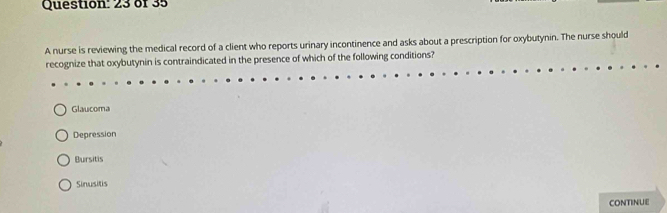 of 35
A nurse is reviewing the medical record of a client who reports urinary incontinence and asks about a prescription for oxybutynin. The nurse should
recognize that oxybutynin is contraindicated in the presence of which of the following conditions?
Glaucoma
Depression
Bursitis
Sinusitis
CONTINUE