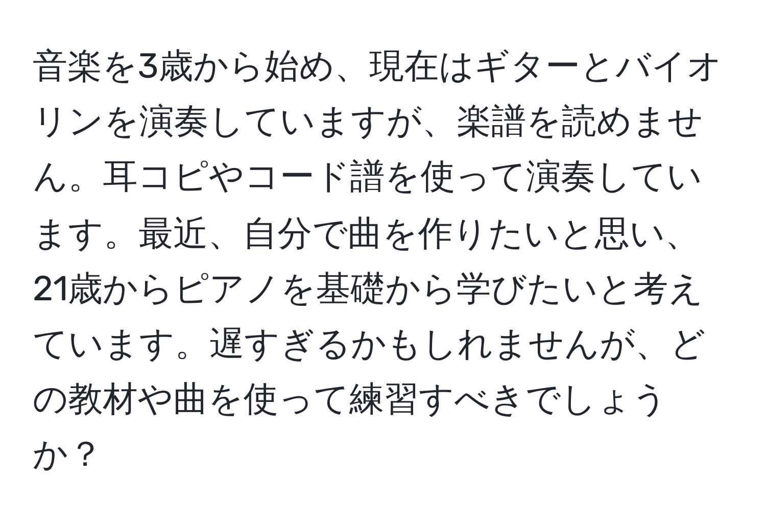 音楽を3歳から始め、現在はギターとバイオリンを演奏していますが、楽譜を読めません。耳コピやコード譜を使って演奏しています。最近、自分で曲を作りたいと思い、21歳からピアノを基礎から学びたいと考えています。遅すぎるかもしれませんが、どの教材や曲を使って練習すべきでしょうか？