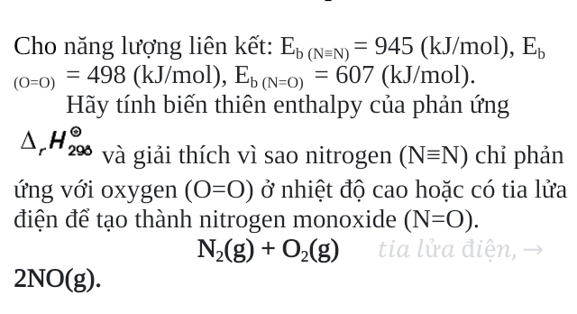 Cho năng lượng liên kết: E_b(Nequiv N)=945(kJ/mol), E_b
_(0=0)=498 (kJ/mol), E_b(N=O)=607 (k (Y J/r
Hãy tính biến thiên enthalpy của phản ứng
△ _rH_(290)^(Theta) và giải thích vì sao nitrogen (Nequiv N) chỉ phản 
ứng với oxygen (O=O) ở nhiệt độ cao hoặc có tia lửa 
điện để tạo thành nitrogen monoxide (N=O).
N_2(g)+O_2(g) tia lửa điện,
21 V u( (g).