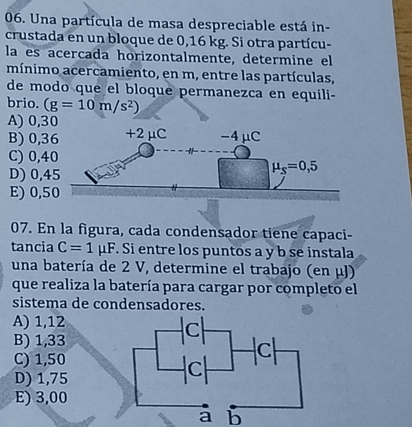 Una partícula de masa despreciable está in-
crustada en un bloque de 0,16 kg. Si otra partícu-
la es acercada horizontalmente, determine el
mínimo acercamiento, en m, entre las partículas,
de modo que el bloque permanezca en equili-
brio. (g=10m/s^2)
A) 0,3
B) 0,3
C) 0,4
D) 0,4
E) 0,5
07. En la figura, cada condensador tiene capaci-
tancia C=1mu F. Si entre los puntos a y b se instala
una batería de 2 V, determine el trabajo (en μJ)
que realiza la batería para cargar por completo el
sistema de condensadores.
A) 1,12
B) 1,33
C) 1,50
D) 1,75
E) 3,00
a b