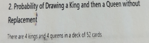 Probability of Drawing a King and then a Queen without 
Replacement 
There are 4 kings and 4 queens in a deck of 52 cards