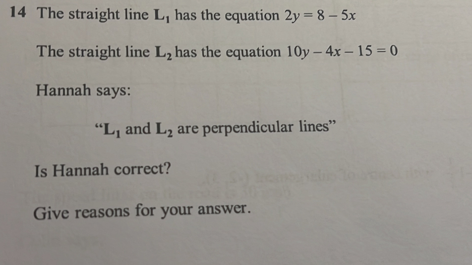 The straight line L_1 has the equation 2y=8-5x
The straight line L_2 has the equation 10y-4x-15=0
Hannah says:
“L_1 and L_2 are perpendicular lines” 
Is Hannah correct? 
Give reasons for your answer.