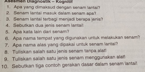 Ašešmen Diagnostik - Kognitif 
1. Apa yang dimaksud dengan senam lantai? 
2. Senam lantai masuk dalam senam apa? 
3. Senam lantai terbagi menjadi berapa jenis? 
4. Sebutkan dua jenis senam lantai! 
5. Apa kata lain dari senam? 
6. Apa nama tempat yang digunakan untuk melakukan senam? 
7. Apa nama alas yang dipakai untuk senam lantai? 
8. Tuliskan salah satu jenis senam tanpa alat! 
9. Tuliskan salah satu jenis senam menggunakan alat! 
10. Sebutkan tiga contoh gerakan dasar dalam senam lantai!