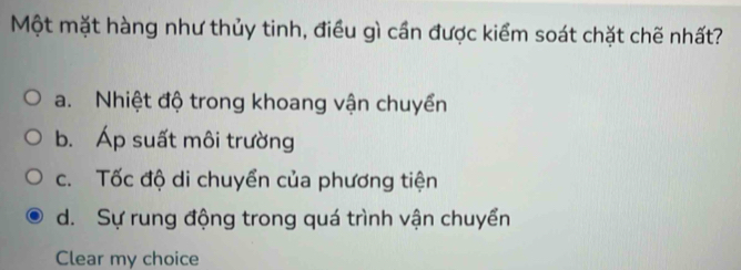 Một mặt hàng như thủy tinh, điều gì cần được kiểm soát chặt chẽ nhất?
a. Nhiệt độ trong khoang vận chuyển
b. Áp suất môi trường
c. Tốc độ di chuyển của phương tiện
d. Sự rung động trong quá trình vận chuyển
Clear my choice