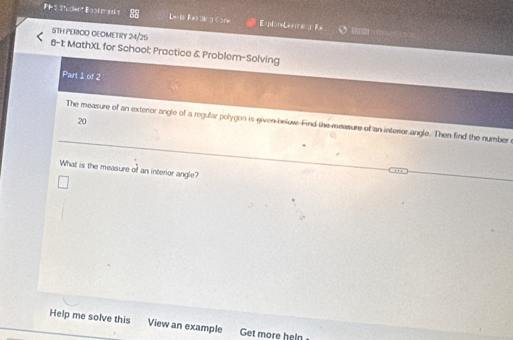 PHS Student Bookmarks Lexia Reading Core ExploreLeaming: Fe ne 
5TH PERIOD GEOMETRY 24/25 
6-1; MathXL for School: Practice & Problem-Solving 
Part 1 of 2 
20 
The measure of an exterior angle of a regular polygon is given below. Find the measure of an interior angle. Then find the number 
What is the measure of an interior angle? 
Help me solve this View an example Get more heln