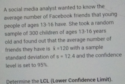 A social media analyst wanted to know the 
average number of Facebook friends that young 
people of ages 13-16 have. She took a random 
sample of 300 children of ages 13-16 years
old and found out that the average number of 
friends they have is overline x=120 with a sample 
standard deviation of s=12.4 and the confidence 
level is set to 95%. 
Determine the LCL (Lower Confidence Limit).