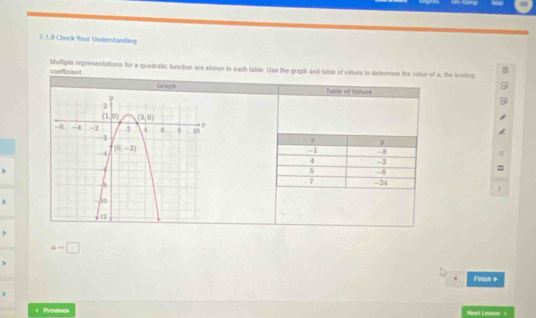 Check Your Understanding
Multiple representations for a quadratic function are shown in each table. Use the graph and table of values to defermine the value of 4, the leading
coefficient
Graph Table of Values
z 9
-1 -8
4 -3
5 -8
7
-24
a=□
Finish
< Previous
Next Lesson ?