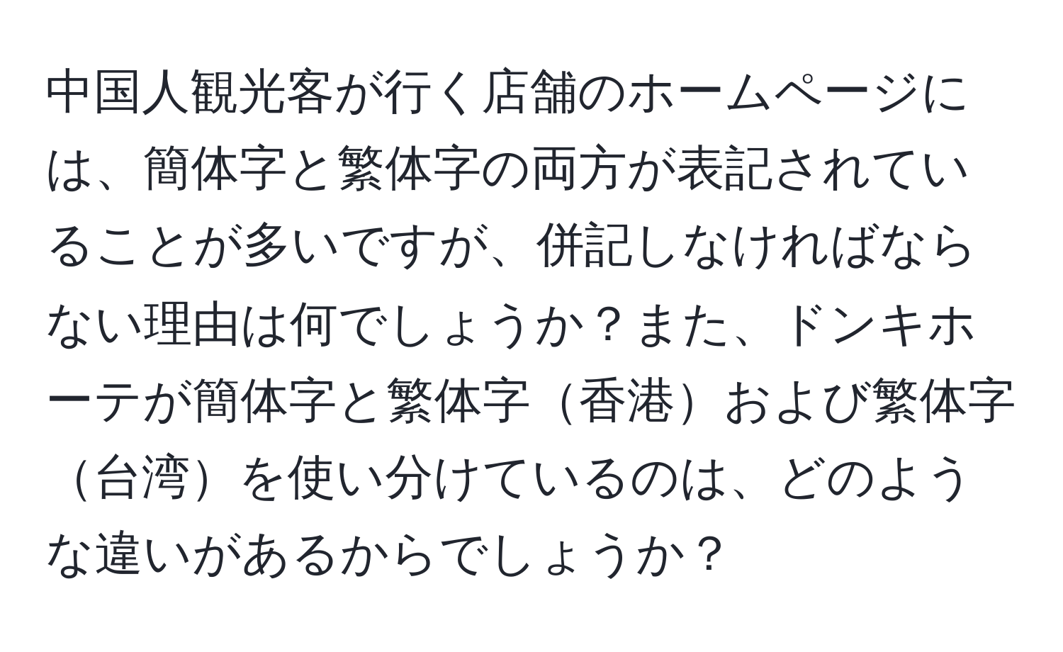 中国人観光客が行く店舗のホームページには、簡体字と繁体字の両方が表記されていることが多いですが、併記しなければならない理由は何でしょうか？また、ドンキホーテが簡体字と繁体字香港および繁体字台湾を使い分けているのは、どのような違いがあるからでしょうか？