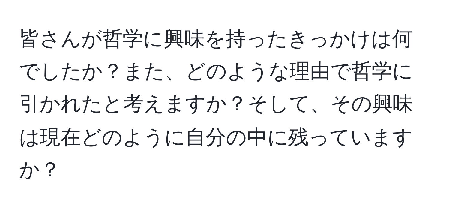 皆さんが哲学に興味を持ったきっかけは何でしたか？また、どのような理由で哲学に引かれたと考えますか？そして、その興味は現在どのように自分の中に残っていますか？