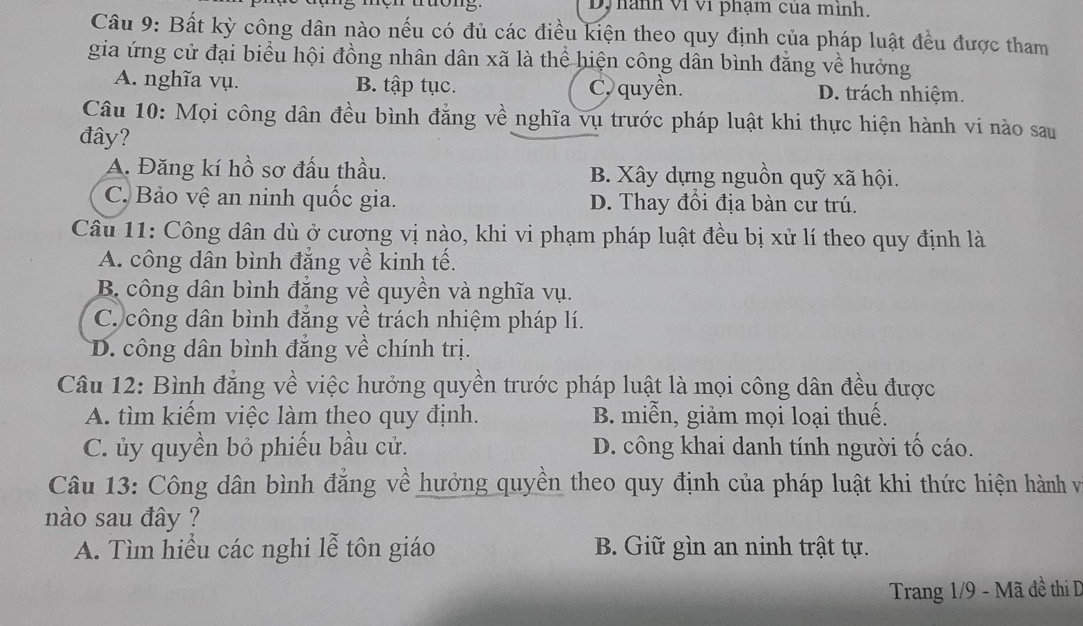 D, hành ví ví phạm của mình.
Câu 9: Bất kỳ công dân nào nếu có đủ các điều kiện theo quy định của pháp luật đều được tham
gia ứng cử đại biểu hội đồng nhân dân xã là thể hiện công dân bình đẳng về hưởng
A. nghĩa vụ. B. tập tục. C, quyền. D. trách nhiệm.
Câu 10: Mọi công dân đều bình đẳng về nghĩa vụ trước pháp luật khi thực hiện hành vi nào sau
đây?
A. Đăng kí hồ sơ đấu thầu. B. Xây dựng nguồn quỹ xã hội.
C. Bảo vệ an ninh quốc gia. D. Thay đối địa bàn cư trú.
Câu 11: Công dân dù ở cương vị nào, khi vi phạm pháp luật đều bị xử lí theo quy định là
A. công dân bình đẳng về kinh tế.
B. công dân bình đẳng về quyền và nghĩa vụ.
C. công dân bình đẳng về trách nhiệm pháp lí.
D. công dân bình đẳng về chính trị.
Câu 12: Bình đẳng về việc hưởng quyền trước pháp luật là mọi công dân đều được
A. tìm kiếm việc làm theo quy định. B. miễn, giảm mọi loại thuế.
C. ủy quyền bỏ phiếu bầu cử. D. công khai danh tính người tố cáo.
Câu 13: Công dân bình đẳng về hưởng quyền theo quy định của pháp luật khi thức hiện hành và
nào sau đây ?
A. Tìm hiểu các nghi lễ tôn giáo B. Giữ gìn an ninh trật tự.
Trang 1/9 - Mã đề thi D