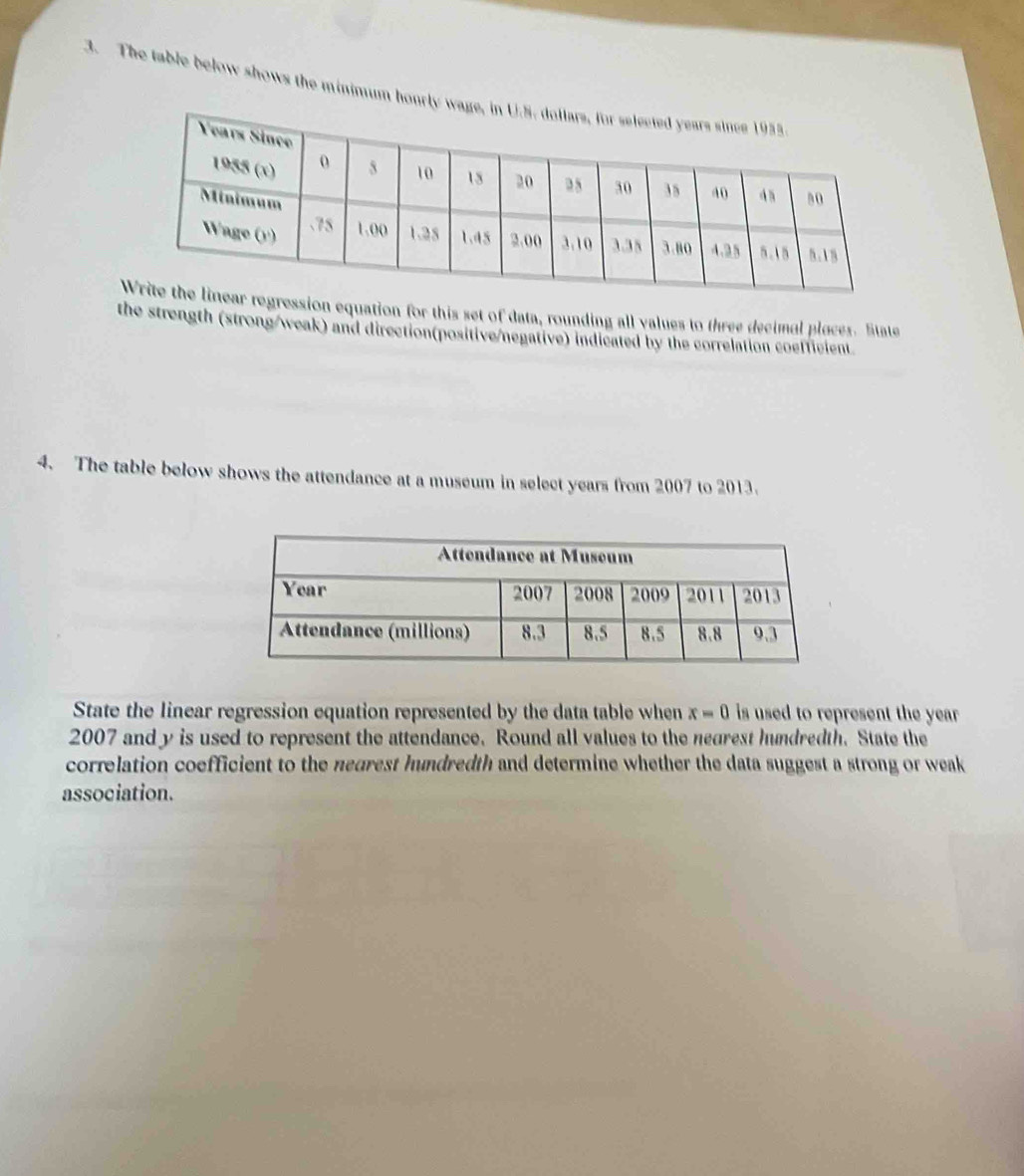 The table below shows the minimum hourly w 
ression equation for this set of data, rounding all values to three decimal ploces. State 
the strength (strong/weak) and direction(positive/negative) indicated by the correlation coefficient. 
4. The table below shows the attendance at a museum in select years from 2007 to 2013. 
State the linear regression equation represented by the data table when x=0 is used to represent the year
2007 and y is used to represent the attendance. Round all values to the nearest hundredth. State the 
correlation coefficient to the nearest hundredth and determine whether the data suggest a strong or weak 
association.
