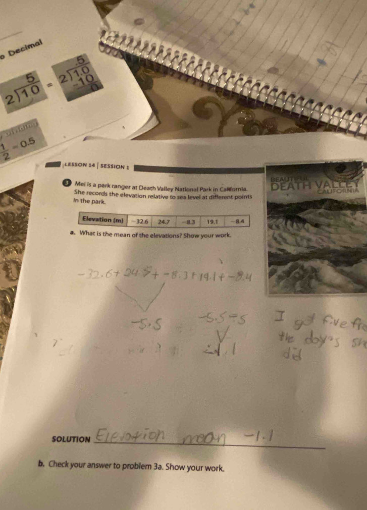 Decimal
beginarrayr 5 2encloselongdiv 10endarray =beginarrayr 5 2encloselongdiv 1.0 -10 hline endarray
 1/2 =0.5
LESSON 14 | SESSION 1 
BEAUTIFUL 
5 Mei is a park ranger at Death Valley National Park in California. DEATH VALLEY 
CaLforNia 
She records the elevation relative to sea level at different points 
in the park. 
a. What is the mean of the elevations? Show your work. 
SOLUTION_ 
b. Check your answer to problem 3a. Show your work.