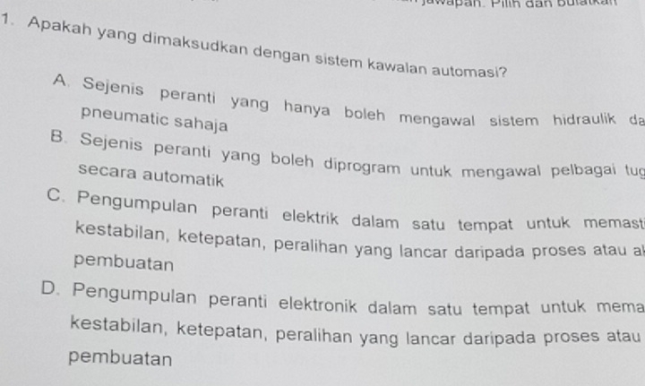 Jawapan. Pilih dan butatkan
1. Apakah yang dimaksudkan dengan sistem kawalan automasi?
A. Sejenis peranti yang hanya boleh mengawal sistem hidraulik da
pneumatic sahaja
B. Sejenis peranti yang boleh diprogram untuk mengawal pelbagai tug
secara automatik
C. Pengumpulan peranti elektrik dalam satu tempat untuk memast
kestabilan, ketepatan, peralihan yang lancar daripada proses atau a
pembuatan
D. Pengumpulan peranti elektronik dalam satu tempat untuk mema
kestabilan, ketepatan, peralihan yang lancar daripada proses atau
pembuatan