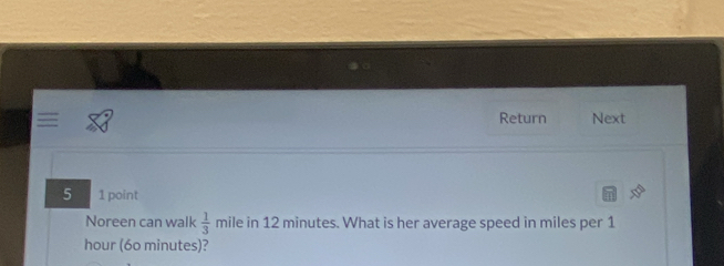 Return Next 
5 1 point 50°
Noreen can walk  1/3  mile in 12 minutes. What is her average speed in miles per 1
hour (60 minutes)?